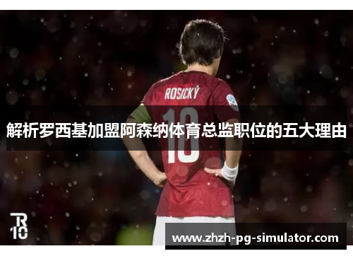 解析罗西基加盟阿森纳体育总监职位的五大理由 解析罗西基加盟阿森纳体育总监职位的五大理由