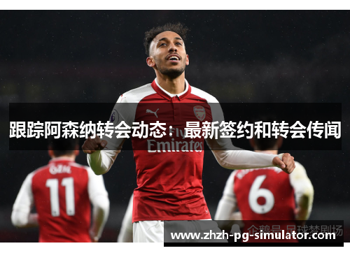 跟踪阿森纳转会动态:最新签约和转会传闻 跟踪阿森纳转会动态:最新签约和转会传闻