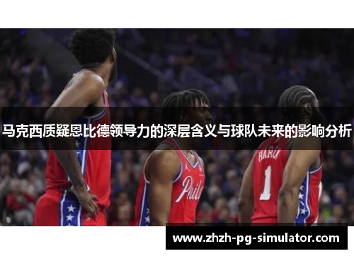 马克西质疑恩比德领导力的深层含义与球队未来的影响分析 马克西质疑恩比德领导力的深层含义与球队未来的影响分析