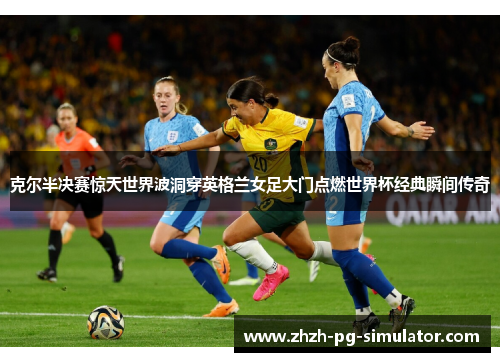 克尔半决赛惊天世界波洞穿英格兰女足大门点燃世界杯经典瞬间传奇